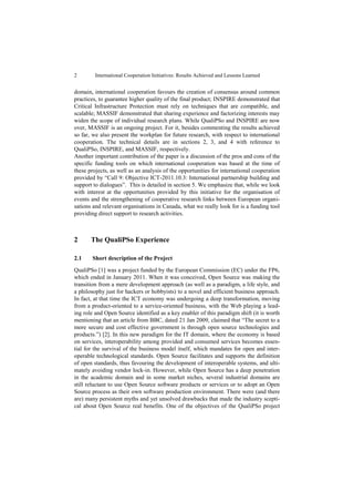 2        International Cooperation Initiatives: Results Achieved and Lessons Learned


domain, international cooperation favours the creation of consensus around common
practices, to guarantee higher quality of the final product; INSPIRE demonstrated that
Critical Infrastructure Protection must rely on techniques that are compatible, and
scalable; MASSIF demonstrated that sharing experience and factorizing interests may
widen the scope of individual research plans. While QualiPSo and INSPIRE are now
over, MASSIF is an ongoing project. For it, besides commenting the results achieved
so far, we also present the workplan for future research, with respect to international
cooperation. The technical details are in sections 2, 3, and 4 with reference to
QualiPSo, INSPIRE, and MASSIF, respectively.
Another important contribution of the paper is a discussion of the pros and cons of the
specific funding tools on which international cooperation was based at the time of
these projects, as well as an analysis of the opportunities for international cooperation
provided by “Call 9: Objective ICT-2011.10.3: International partnership building and
support to dialogues”. This is detailed in section 5. We emphasize that, while we look
with interest at the opportunities provided by this initiative for the organisation of
events and the strengthening of cooperative research links between European organi-
sations and relevant organisations in Canada, what we really look for is a funding tool
providing direct support to research activities.



2      The QualiPSo Experience

2.1    Short description of the Project

QualiPSo [1] was a project funded by the European Commission (EC) under the FP6,
which ended in January 2011. When it was conceived, Open Source was making the
transition from a mere development approach (as well as a paradigm, a life style, and
a philosophy just for hackers or hobbyists) to a novel and efficient business approach.
In fact, at that time the ICT economy was undergoing a deep transformation, moving
from a product-oriented to a service-oriented business, with the Web playing a lead-
ing role and Open Source identified as a key enabler of this paradigm shift (it is worth
mentioning that an article from BBC, dated 21 Jan 2009, claimed that “The secret to a
more secure and cost effective government is through open source technologies and
products.”) [2]. In this new paradigm for the IT domain, where the economy is based
on services, interoperability among provided and consumed services becomes essen-
tial for the survival of the business model itself, which mandates for open and inter-
operable technological standards. Open Source facilitates and supports the definition
of open standards, thus favouring the development of interoperable systems, and ulti-
mately avoiding vendor lock-in. However, while Open Source has a deep penetration
in the academic domain and in some market niches, several industrial domains are
still reluctant to use Open Source software products or services or to adopt an Open
Source process as their own software production environment. There were (and there
are) many persistent myths and yet unsolved drawbacks that made the industry scepti-
cal about Open Source real benefits. One of the objectives of the QualiPSo project
 