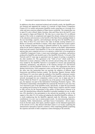 4        International Cooperation Initiatives: Results Achieved and Lessons Learned


In addition to the above mentioned technical and scientific results, the QualiPSo pro-
ject fostered and supported the creation of a network of Open Source Competence
Centres (CC) to sustain and promote QualiPSo results using them as a leverage for a
wider and more conscious adoption of Open Source worldwide. The original plan was
to open CCs only in Brazil, Spain, Germany, Italy and China, but in the end CCs were
also opened in Japan and Poland [4]. The idea was to create these CCs in different
regions of the world, to complement and support the already existing local initiatives
in the education and awareness on the benefits of the Open Source paradigm thanks to
the new knowledge, expertise, and technologies deriving from the QualiPSo experi-
ence. Most of these CCs were built in the wake of already existing initiatives (i.e.
Berlios in Germany and Morfeo in Spain), while others started from scratch exploit-
ing the strategic programs (running or planned) defined by the respective Govern-
ments for the massive adoption of Open Source solutions in the Public Administration
(both local and central). Each QualiPSo CC has to be a physical place which operates
and provides more congenial services to its operative context but, to be recognised as
a QualiPSo Competence Centre, it must reuse technologies, procedures, and policies
produced by QualiPSo and should be part of the QualiPSo Network. To be part of the
Network each CC must sign an agreement once its request of joining is accepted by
the other members [5]. This agreement is the “Table of Law” which works like a
framework to ensure coherency within the network and providing rules and regula-
tions needed by the QualiPSo Network to accomplish its mission and guaranteeing
uniformity, transparency, and efficiency in the relations amongst CCs and between
individual CCs and the QualiPSo Network as a whole. This organization also allows
dealing with diversity. Each competence centre can become part of the network but at
the same time this partnership does not preclude the adoption of different legal
frameworks and different business models. The Brazilian, Spanish, German, Italian
and Chinese CCs were born under the umbrella of the QualiPSo contractual commit-
ment, but the quality and novelty of the QualiPSo results together with the idea of the
network encouraged two new competence centres to join: one in Japan and one in
Poland. While the Polish CC was opened by one of the partners of the QualiPSo pro-
ject, the Japanese one (part of the Information-Technology Promotion Agency - IPA
[29]) had no relationships with QualiPSo but contacted the Network to join since they
were interested in part of the QualiPSo results. Specifically, in Japan the Government
was pushing and investing for the adoption of Open Source solutions and IPA wanted
to offer services for the measurement of the quality of Open Source solutions to be
used. IPA identified those offered by QualiPSo as possible candidates for use. In addi-
tion, IPA identified in the participation to the network the possibility to rely on the
support of the other CCs for testing and adapting the identified QualiPSo solutions. It
is worth emphasizing that the QualiPSo approach made the following innovative
contributions: (i) a new way to sustain project results - by interconnecting Industries,
Academia, Public Administrations, and Open Source Communities - driven respec-
tively by the their needs, their inputs, and their support; (ii) the federated organization
of the network of CCs, that allowed individual centers to act locally (exploiting the
characteristics and needs of specific countries), while cooperating globally (exploiting
the expertise and skills of other competence centres belonging to the network).
 