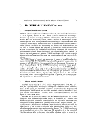 International Cooperation Initiatives: Results Achieved and Lessons Learned     5


3      The INSPIRE+ INSPIRE-INCO Experience

3.1    Short description of the Project
INSPIRE (INcreasing Security and Protection through Infrastructure Resilience) was
a STREP targeting Objective ICT-SEC-2007.1.7: Critical Infrastructure Protection[6].
Since the key enabling technology of Critical Infrastructures is SCADA (Supervisory
Control And Data Acquisition) systems, INSPIRE focused on enhancing the security
of such systems. In the recent years coordinated and targeted cyber-attacks have been
conducted against critical infrastructures rising to an unprecedented level of sophisti-
cation. Simple experiments are now turning into sophisticated activities carried out
for profit or political reasons. The core idea of the INSPIRE project was to protect
Critical Infrastructures by appropriately configuring, managing, and securing the
communication network which interconnects distributed process control systems. To
increase the resilience of such systems INSPIRE developed traffic engineering algo-
rithms, self-reconfigurable architectures, and intrusion diagnosis and recovery tech-
niques.
The INSPIRE thread of research was augmented by means of an additional action,
namely the INSPIRE-INCO (INSPIRE-International Cooperation) Project, within the
context of call ICT-2009.9.2: Supplements to Support International Cooperation be-
tween Ongoing Projects [7]. The INSPIRE-International cooperation project specifi-
cally aimed at supporting the international cooperation between the INSPIRE project
and the US GridStat project [28], by fostering the collaboration between INSPIRE
researchers and GridStat researchers in the field of power grid protection. This col-
laboration aimed at the following objectives: 1) Making US power grid data available
to INSPIRE, and 2) Establishing relationships with US partners, and exchanging US-
EC experiences and demonstration activities.


3.2    Specific Results Achieved
    INSPIRE mainly focused on how to increase the protection level of SCADA sys-
tems, the key component of most legacy, contemporary, and future Critical Infrastruc-
tures. In this section, we present the conceptual architecture of the diagnostic and
reconfiguration scheme which was developed within the context of the INSPIRE pro-
ject, and then extended to the US context, thanks to the additional funding provided
by the INSPIRE-INCO project.
    The INSPIRE architectural framework for SCADA systems resilience and security
comprised three main functional blocks, namely: (i) Monitoring, (ii) Diagnosis, and
(iii) Reconfiguration. Monitoring aims at gathering and aggregating status data from
diverse parts of a SCADA system: communication network, Remote Terminal Units,
wireless sensors, wired sensors, and supervisory stations. In order to cope with the
heterogeneity of the formats of diagnostic data, grammar-based parsers were em-
ployed to translate raw events to an intermediate format. The INSPIRE monitoring
sub-system built on our previous experience [8], specializing it to the context of
SCADA systems. After parsing, data collected by individual probes is merged in a
 