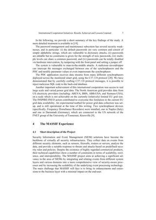 International Cooperation Initiatives: Results Achieved and Lessons Learned      7


   In the following, we provide a short summary of the key findings of the study. A
more detailed treatment is available in [19].
   The password management and maintenance subsystem has several security weak-
nesses, and in particular: (i) the default passwords are very common and consist of
simple alphabetic strings, which are vulnerable to dictionary attacks, (ii) passwords
are editable but no constraints is given for the strength of new passwords, (iii) multi-
ple levels can share a common password, and (iv) passwords can be totally disabled
via hardware intervention, by tampering with the front panel and setting a jumper off.
   The system is vulnerable to man-in-the-middle attacks. A malicious eavesdropper
can intercept the messages exchanged between one of the synchrophasors and the
PDC and modify parameter values or even impersonate the synchrophasor.
   The PDC application receives data streams from many different synchrophasors
deployed across the monitored smart grid, using the C37.118 protocol [20]. We have
demonstrated that by carefully crafting C37.118 protocol messages, it is possible to
inject malicious SQL code to the back-end database.
   Another important achievement of this international cooperation was access to real
large scale and varied power grid data. The North American grid provides data from
US electricity providers (including: AREVA, BBN, ABB-USA, and Siemens-USA),
on a scale which is not achievable on the currently (relatively) limited EU grid size.
The INSPIRE-INCO action contributed to overcome this limitation in the current EU
grid data availability. An experimental testbed for power grid data collection was set-
up, and is still operational at the time of this writing. Two synchrophasor devices
(specifically, Frequency Disturbance Recorders) were installed, one in Naples (Italy)
and one in Darmstadt (Germany), which are connected to the US network of the
FNET group of the University of Tennessee, Knoxville [9].


4      The MASSIF Experience

4.1    Short description of the Project
Security Information and Event Management (SIEM) solutions have become the
backbone of virtually all security infrastructures. They collect data on events from
different security elements, such as sensors, firewalls, routers or servers, analyze the
data, and provide a suitable response to threats and attacks based on predefined secu-
rity rules and policies. Despite the existence of highly regarded commercial products,
their technical capabilities show a number of constraints in terms of scalability, resil-
ience, and interoperability. The MASSIF project aims at achieving a significant ad-
vance in the area of SIEMs by integrating and relating events from different system
layers and various domains into a more comprehensive view of security-aware proc-
esses and by increasing the scalability of the underlying event processing technology.
The main challenge that MASSIF will face is to bring its enhancements and exten-
sions to the business layer with a minimal impact on the end-user.
 