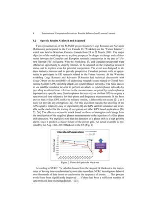 8        International Cooperation Initiatives: Results Achieved and Lessons Learned


4.2    Specific Results Achieved and Expected
   Two representatives of the MASSIF project (namely: Luigi Romano and Salvatore
D'Antonio) participated in the First Canada EU Workshop on the “Future Internet”,
which was held in Waterloo, Ontario, Canada from 23 to 25 March, 2011. The major
objective of the workshop was to explore prospects for deeper exchange and collabo-
ration between the Canadian and European research communities in the area of “Fu-
ture Internet (FI)” in Europe. With this workshop, EU and Canadian researchers were
offered an opportunity to directly interact, to be updated on the respective research
status, and to explore areas for potential cooperation. The event was designed to ad-
dress industry interests and to provide prospective Canadian partners with an oppor-
tunity to participate in EU research related to the Future Internet. At the Waterloo
workshop Luigi Romano and Salvatore D'Antonio had technical discussions with
Craig Gibson on the possibility of addressing research issues related to Global Posi-
tioning System (GPS) spoofing attacks on synchrophasor networks. The basic idea is
to use satellite simulator devices to perform an attack to synchrophasor networks by
providing an altered time reference to the measurements acquired by synchrophasors
deployed in a specific area. Synchrophasor devices rely on civilian GPS to acquire a
synchronized time reference for their phase and frequency measurements. It has been
proven that civilian GPS, unlike its military version, is inherently not secure [21], as it
does not provide any encryption [22]. For this and other reasons the spoofing of the
GPS signal is relatively easy to implement [22] and GPS satellite simulators are avail-
able on the market for the testing of navigation and other GPS based applications [24,
25, 26]. The effects a successful attack based on these technologies could range from
the invalidation of the acquired phasor measurements to the injection of a false phase
shift detection. We explicitly note that the detection of a phase shift is a high priority
alarm, since it predicts a major failure of the power grid. An actual example is pro-
vided by the Aug. 14th, 2003 Blackout in the US (Fig. 2)




                            Figure 2. Phase shift prior the black-out

   According to NERC: “A valuable lesson from the August 14 blackout is the impor-
tance of having time-synchronized system data recorders. NERC investigators labored
over thousands of data items to synchronize the sequence of events. … That process
would have been significantly improved … if there had been a sufficient number of
synchronized data recording devices.” [27].
 