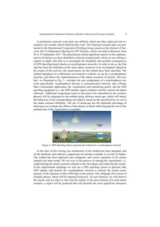 International Cooperation Initiatives: Results Achieved and Lessons Learned         9


   A preliminary research work plan was defined, which was then improved and ex-
tended in the months which followed the event. The finalized research plan was pre-
sented in the International Cooperation Working Group session at the Internet of Ser-
vices 2011 Collaboration Meeting for FP7 Projects, which was held in Brussels, from
28 to 29 September 2011. The presentation raised significant interest in the audience,
and we do believe we have identified a relevant research path, which we are willing to
explore in depth. Our plan is to investigate the feasibility and possible consequences
of GPS Spoofing based attacks on synchrophasor networks. In order to do so, the first
step has been the definition of the main attack scenarios to be investigated. Based on
the results of this activity, the requirements for the testbed have been specified. The
testbed reproduces in a laboratory environment a realistic set up for a synchrophasor
network, and allows the implementation of the attack scenarios of interest. The test-
bed - as illustrated in Fig. 3 - includes the core components of a synchrophasor net-
work (specifically: synchrophasor devices, a communication network, and a Phasor
Data Concentrator application, the visualization and monitoring point), and the GPS
spoofing equipment (i.e. the GPS satellite signal simulator and the control and attack
software). Additional components (such as the power line controlled by the synchro-
phasor) will be integrated in the testbed using software mock-ups, which will mimic
the behaviour of the corresponding real objects, based on the specifications set out in
the attack scenario definition. The use of mock-ups has the important advantage of
allowing us to evaluate the effects of the attacks in detail while keeping the cost of the
testbed (and of the experiments) acceptable.




        Figure 3: GPS Spoofing attack experimental testbed for a synchrophasor network

   At the time of this writing, the architecture of the testbed has been designed, and
all the hardware and software components are already available in our lab in Naples.
The testbed has been deployed and configured, and correct operation of all system
subparts has been tested. We are now in the process of starting the experiments, i.e.
implementing the attack scenarios defined in the first phase and collecting the results.
In the experimental campaign we will use a GPS spoofing system to generate fake
GPS signals, and monitor the synchrophasor network to analyze the actual conse-
quences of the injection of false GPS data in the system. The campaign will consist of
multiple phases, which will be repeated iteratively. At each iteration, we will observe
the results, and use them to fine tune the attacks in the next iteration. For each attack
scenario, a report will be produced that will describe the most significant intrusions
 