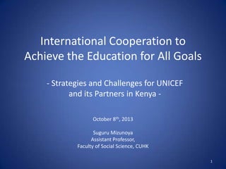 International Cooperation to
Achieve the Education for All Goals
October 8th, 2013
Suguru Mizunoya
Assistant Professor,
Faculty of Social Science, CUHK
1
- Strategies and Challenges for UNICEF
and its Partners in Kenya -
 