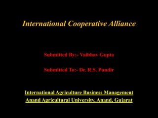 International Cooperative Alliance 
Submitted By:- Vaibhav Gupta 
Submitted To:- Dr. R.S. Pundir 
International Agriculture Business Management 
Anand Agricultural University, Anand, Gujarat 
 
