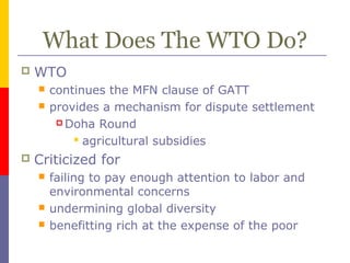 What Does The WTO Do?
 WTO
 continues the MFN clause of GATT
 provides a mechanism for dispute settlement
 Doha Round
 agricultural subsidies
 Criticized for
 failing to pay enough attention to labor and
environmental concerns
 undermining global diversity
 benefitting rich at the expense of the poor
 