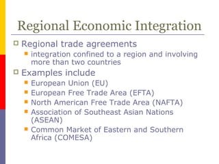Regional Economic Integration
 Regional trade agreements
 integration confined to a region and involving
more than two countries
 Examples include
 European Union (EU)
 European Free Trade Area (EFTA)
 North American Free Trade Area (NAFTA)
 Association of Southeast Asian Nations
(ASEAN)
 Common Market of Eastern and Southern
Africa (COMESA)
 