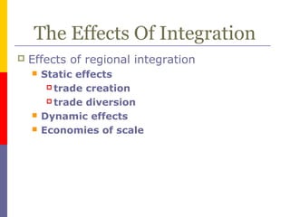 The Effects Of Integration
 Effects of regional integration
 Static effects
 trade creation
 trade diversion
 Dynamic effects
 Economies of scale
 