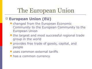 The European Union
 European Union (EU)
 changed from the European Economic
Community to the European Community to the
European Union
 the largest and most successful regional trade
group in the world
 provides free trade of goods, capital, and
people
 uses common external tariffs
 has a common currency
 