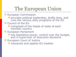The European Union
 European Commission
 provides political leadership, drafts laws, and
runs the various daily programs of the EU
 Council of the EU
 composed of the heads of state of each
member country
 European Parliament
 has legislative power, control over the budget,
and is supervisor of executive decisions
 European Court of Justice
 interprets and applies EU treaties
 