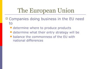 The European Union
 Companies doing business in the EU need
to
 determine where to produce products
 determine what their entry strategy will be
 balance the commonness of the EU with
national differences
 