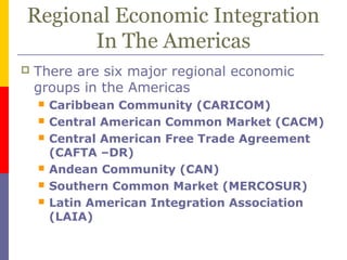 Regional Economic Integration
In The Americas
 There are six major regional economic
groups in the Americas
 Caribbean Community (CARICOM)
 Central American Common Market (CACM)
 Central American Free Trade Agreement
(CAFTA –DR)
 Andean Community (CAN)
 Southern Common Market (MERCOSUR)
 Latin American Integration Association
(LAIA)
 