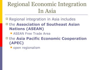 Regional Economic Integration
In Asia
 Regional integration in Asia includes
 the Association of Southeast Asian
Nations (ASEAN)
 ASEAN Free Trade Area
 the Asia Pacific Economic Cooperation
(APEC)
 open regionalism
 