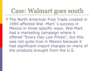 Case: Walmart goes south
 The North American Free Trade created in
1994 affected Wal -Mart`s success in
Mexico in three specific ways. Wal-Mart
had a marketing campaign where it
offered “Every Day Low Prices”, but this
was not quite true in Mexico because it
had significant import charges on many of
the products brought from the U.S.
 