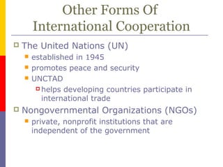 Other Forms Of
International Cooperation
 The United Nations (UN)
 established in 1945
 promotes peace and security
 UNCTAD
 helps developing countries participate in
international trade
 Nongovernmental Organizations (NGOs)
 private, nonprofit institutions that are
independent of the government
 