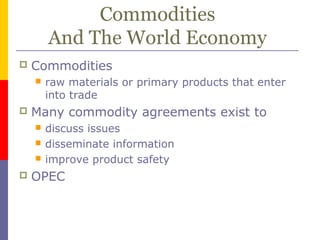 Commodities
And The World Economy
 Commodities
 raw materials or primary products that enter
into trade
 Many commodity agreements exist to
 discuss issues
 disseminate information
 improve product safety
 OPEC
 
