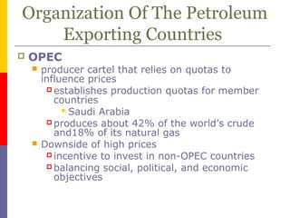 Organization Of The Petroleum
Exporting Countries
 OPEC
 producer cartel that relies on quotas to
influence prices
 establishes production quotas for member
countries
 Saudi Arabia
 produces about 42% of the world’s crude
and18% of its natural gas
 Downside of high prices
 incentive to invest in non-OPEC countries
 balancing social, political, and economic
objectives
 