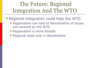 The Future: Regional
Integration And The WTO
 Regional integration could help the WTO
 Regionalism can lead to liberalization of issues
not covered by the WTO
 Regionalism is more flexible
 Regional deals lock in liberalization
 