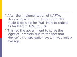  After the implementation of NAFTA,
Mexico became a free trade zone. This
made it possible for Wal- Mart to reduce
its tariff from 10% to 3 %.
 This led the government to solve the
logistical problem due to the fact that
Mexico`s transportation system was below
average.
 