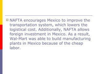  NAFTA encourages Mexico to improve the
transportation system, which lowers the
logistical cost. Additionally, NAFTA allows
foreign investment in Mexico. As a result,
Wal-Mart was able to build manufacturing
plants in Mexico because of the cheap
labor.
 