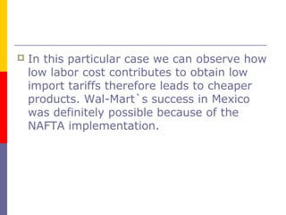  In this particular case we can observe how
low labor cost contributes to obtain low
import tariffs therefore leads to cheaper
products. Wal-Mart`s success in Mexico
was definitely possible because of the
NAFTA implementation.
 