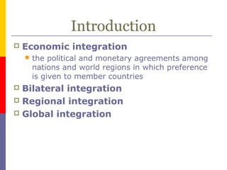 Introduction
 Economic integration
 the political and monetary agreements among
nations and world regions in which preference
is given to member countries
 Bilateral integration
 Regional integration
 Global integration
 