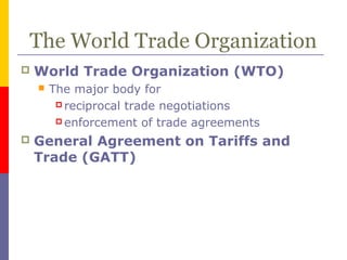 The World Trade Organization
 World Trade Organization (WTO)
 The major body for
 reciprocal trade negotiations
 enforcement of trade agreements
 General Agreement on Tariffs and
Trade (GATT)
 
