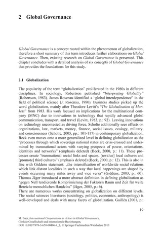 19
2 Global Governance
Global Governance is a concept rooted within the phenomenon of globalization,
therefore a short summary of this term introduces further elaborations on Global
Governance. Then, existing research on Global Governance is presented. This
chapter concludes with a detailed analysis of six concepts of Global Governance
that provides the foundations for this study.
2.1 Globalization
The popularity of the term “globalization” proliferated in the 1980s in different
disciplines. In sociology, Robertson published “Interpreting Globality”
(Robertson, 1983). James Rosenau identified a “global interdependence” in the
field of political science (J. Rosenau, 1980). Business studies picked up the
word globalization, mainly after Theodore Levitt’s “The Globalization of Mar-
kets” from 1983. His work focused on implications for the multinational com-
pany (MNC) due to innovations in technology that rapidly advanced global
communication, transport, and travel (Levitt, 1983, p.: 92). Leaving innovations
on technology uncontested as driving force, Scholte additionally sees effects on
organizations, law, markets, money, finance, social issues, ecology, military,
and consciousness (Scholte, 2005, pp.: 101-117) in contemporary globalization.
Beck even moves onto a more generalized level in defining globalization as the
“processes through which sovereign national states are criss-crossed and under-
mined by transnational actors with varying prospects of power, orientations,
identities and networks” (emphasis deleted) (Beck, 2000, p.: 11). These pro-
cesses create “transnational social links and spaces, [revalue] local cultures and
[promote] third cultures” (emphasis deleted) (Beck, 2000, p.: 12). This is also in
line with Giddens statement: „the intensification of worldwide social relations
which link distant localities in such a way that local happenings are shaped by
events occurring many miles away and vice versa“ (Giddens, 2003, p.: 60).
Thomas Jäger introduced a more abstract definition in defining globalization as
“gegen Null tendierende Komprimierung der Faktoren Raum und Zeit für weite
Bereiche menschlichen Handelns” (Jäger, 2005, p.: 6).
There are numerous works concentrating on globalization on different levels.
The social sciences literatures (sociology, politics, economics, anthropology) is
well-developed and deals with many facets of globalization. Guillén (2001, p.:
M. Baer, International Corporations as Actors in Global Governance,
Globale Gesellschaft und internationale Beziehungen,
DOI 10.1007/978-3-658-00406-4_2, © Springer Fachmedien Wiesbaden 2013
 