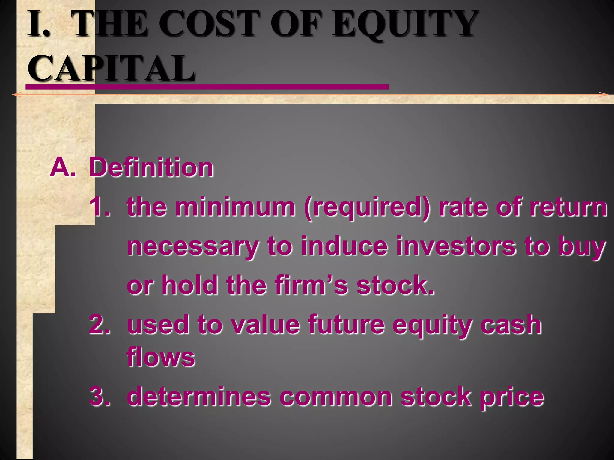 I. THE COST OF EQUITY
CAPITAL
A. Definition
1. the minimum (required) rate of return
necessary to induce investors to buy
or hold the firm’s stock.
2. used to value future equity cash
flows
3. determines common stock price
 