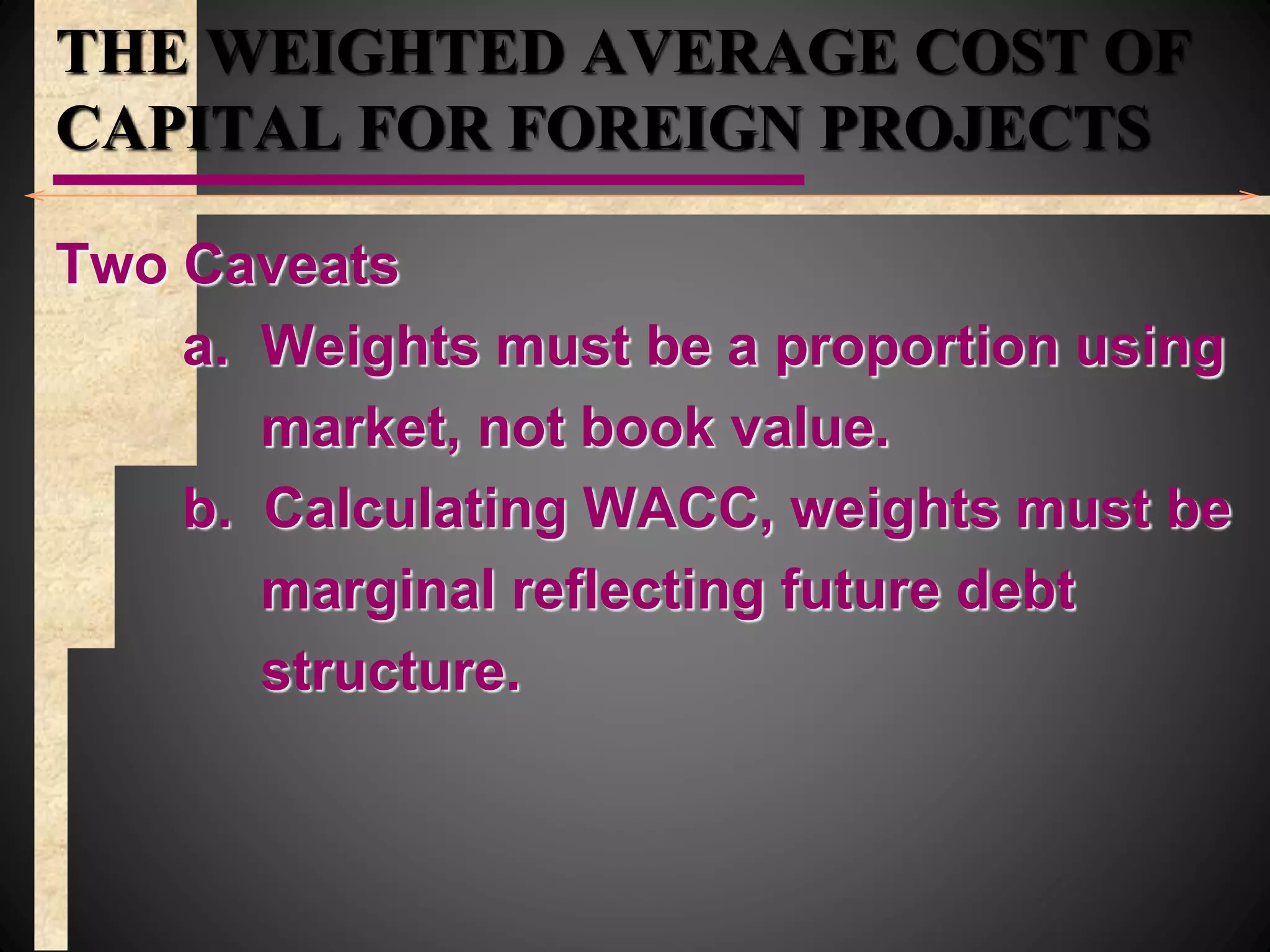 THE WEIGHTED AVERAGE COST OF
CAPITAL FOR FOREIGN PROJECTS
Two Caveats
a. Weights must be a proportion using
market, not book value.
b. Calculating WACC, weights must be
marginal reflecting future debt
structure.
 