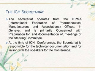 THE ICH SECRETARIAT
 The secretariat operates from the IFPMA
(International Federation of Pharmaceutical
Manufacturers and Associations) Offices, in
Geneva, and is primarily Concerned with
Preparation for, and documentation of, meetings of
the Steering Committee.
 At the time of ICH Conferences, the Secretariat is
responsible for the technical documentation and for
liaison with the speakers for the Conference.
 