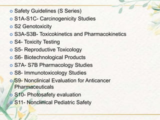  Safety Guidelines (S Series)
 S1A-S1C- Carcinogenicity Studies
 S2 Genotoxicity
 S3A-S3B- Toxicokinetics and Pharmacokinetics
 S4- Toxicity Testing
 S5- Reproductive Toxicology
 S6- Biotechnological Products
 S7A- S7B Pharmacology Studies
 S8- Immunotoxicology Studies
 S9- Nonclinical Evaluation for Anticancer
Pharmaceuticals
 S10- Photosafety evaluation
 S11- Nonclinical Pediatric Safety
 