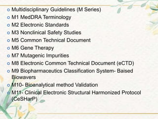 Multidisciplinary Guidelines (M Series)
 M1 MedDRA Terminology
 M2 Electronic Standards
 M3 Nonclinical Safety Studies
 M5 Common Technical Document
 M6 Gene Therapy
 M7 Mutagenic Impurities
 M8 Electronic Common Technical Document (eCTD)
 M9 Biopharmaceutics Classification System- Baised
Biowavers
 M10- Bioanalytical method Validation
 M11- Clinical Electronic Structural Harmonized Protocol
(CeSHarP)
 