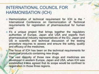 INTERNATIONAL COUNCIL FOR
HARMONISATION (ICH)
 Harmonization of technical requirement for ICH is the “
International Conference on Harmonization of Technical
requirements for registration of pharmaceutical for human
use”
 It’s a unique project that brings together the regulatory
authorities of Europe, Japan and USA and experts from
pharmaceutical industry representatives of the EU, Japan and
US in scientific and technical discussion of the testing
procedure requires to assess and ensure the safety, quality
and efficacy of the medicines.
 The focus of ICH has been on the technical requirements for
medicinal products containing new drugs.
 The vast majority of those new drugs and medicines are
developed in western Europe, Japan and USA, when ICH was
established it was agreed that its scope would be confined to
registration In those three regions.
 