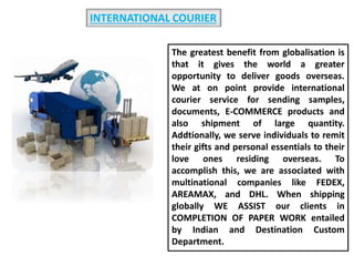 INTERNATIONAL COURIER
The greatest benefit from globalisation is
that it gives the world a greater
opportunity to deliver goods overseas.
We at on point provide international
courier service for sending samples,
documents, E-COMMERCE products and
also shipment of large quantity.
Addtionally, we serve individuals to remit
their gifts and personal essentials to their
love ones residing overseas. To
accomplish this, we are associated with
multinational companies like FEDEX,
AREAMAX, and DHL. When shipping
globally WE ASSIST our clients in
COMPLETION OF PAPER WORK entailed
by Indian and Destination Custom
Department.
 