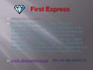  About Our Business
 We believe that in the world of today’s
business each second counts and value cash.
Understanding this we've strived to keep up
our service standards to better of service
benchmarks of today’s times. during a short
business span of eight years we've betrothed
with several company and semi – corporate Co.
for their Domestic & overseas courier needs.
 www.firstexpress.co.in PH:+91 044-43081732
 