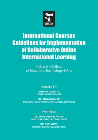 International Courses
Guidelines for Implementation
of Collaborative Online
International Learning
Kibbutzim College
of Education, Technology & Arts
CREATED BY:
SUSANA GALANTE
DIGITAL PEDAGOGY UNIT
DR. ANYA GLIKMAN
COORDINATOR OF INTERNATIONAL COLLABORATIONS
PARTNERS:
DR. RINAT ARVIV ELYASHIV
HEAD OF RESEARCH AUTHORITY UNIT
DR. DOVI WEISS
HEAD OF DIGITAL PEDAGOGY UNIT
 