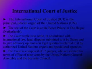 ► The International Court of Justice (ICJ) is the
principal judicial organ of the United Nations (UN).
► The seat of the Court is at the Peace Palace in The Hague
(Netherlands).
► The Court’s role is to settle, in accordance with
international law, legal disputes submitted to it by States and
to give advisory opinions on legal questions referred to it by
authorized United Nations organs and specialized agencies.
► The Court is composed of 15 judges, who are elected for
terms of office of nine years by the United Nations General
Assembly and the Security Council.
 