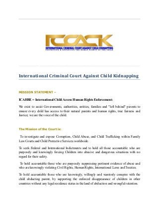 International Criminal Court Against Child Kidnapping
MISSION STATEMENT –
ICAHRE = International Child Access Human Rights Enforcement:
We exist to assist Governments, authorities, entities, families and "left behind" parents to
ensure every child has access to their natural parents and human rights, true fairness and
Justice; we are the voice of the child.
The Mission of the Court is:
To investigate and expose Corruption, Child Abuse, and Child Trafficking within Family
Law Courts and Child Protective Services worldwide.
To seek Federal and International Indictments and to hold all those accountable who are
purposely and knowingly forcing Children into abusive and dangerous situations with no
regard for their safety.
To hold accountable those who are purposely suppressing pertinent evidence of abuse and
who are knowingly violating Civil Rights, Human Rights, International Laws and Treaties.
To hold accountable those who are knowingly, willingly and wantonly conspire with the
child abducting parent, by supporting the enforced disappearance of children in other
countries without any legal residence status in the land of abduction and wrongful retention.
 