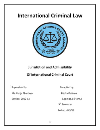 International Criminal Law

Jurisdiction and Admissibility
Of International Criminal Court

Supervised by:

Compiled by:

Ms. Pooja Bhardwar

Rittika Dattana

Session: 2012-13

B.com LL.B (Hons.)
5th Semester
Roll no.-145/11

[1]

 