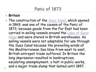 Panic of 1873
 Britain
 The construction of the Suez Canal, which opened
in 1869, was one of the causes of the Panic of
1873, because goods from the Far East had been
carried in sailing vessels around the Cape of Good
Hope and were stored in British warehouses. As
sailing vessels were not adaptable for use through
the Suez Canal because the prevailing winds of
the Mediterranean Sea blow from west to east,
British entrepot trade suffered. In Britain the
long depression resulted in bankruptcies,
escalating unemployment, a halt in public works,
and a major trade slump that lasted until 1897.
 