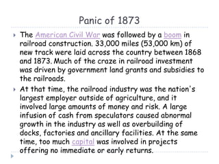 Panic of 1873
 The American Civil War was followed by a boom in
railroad construction. 33,000 miles (53,000 km) of
new track were laid across the country between 1868
and 1873. Much of the craze in railroad investment
was driven by government land grants and subsidies to
the railroads.
 At that time, the railroad industry was the nation's
largest employer outside of agriculture, and it
involved large amounts of money and risk. A large
infusion of cash from speculators caused abnormal
growth in the industry as well as overbuilding of
docks, factories and ancillary facilities. At the same
time, too much capital was involved in projects
offering no immediate or early returns.
 