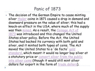 Panic of 1873
 The decision of the German Empire to cease minting
silver thaler coins in 1871 caused a drop in demand and
downward pressure on the value of silver; this had a
knock-on effect in the USA, where much of the supply
was then mined. As a result, the Coinage Act of
1873 was introduced and this changed the United
States silver policy. Before the Act, the United
States had backed its currency with both gold and
silver, and it minted both types of coins. The Act
moved the United States to a 'de facto' gold
standard, which meant it would no longer buy silver at
a statutory price or convert silver from the public
into silver coins (though it would still mint silver
dollars for export in the form of trade dollars).
 