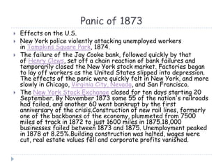Panic of 1873
 Effects on the U.S.
 New York police violently attacking unemployed workers
in Tompkins Square Park, 1874.
 The failure of the Jay Cooke bank, followed quickly by that
of Henry Clews, set off a chain reaction of bank failures and
temporarily closed the New York stock market. Factories began
to lay off workers as the United States slipped into depression.
The effects of the panic were quickly felt in New York, and more
slowly in Chicago, Virginia City, Nevada, and San Francisco.
 The New York Stock Exchange closed for ten days starting 20
September. By November 1873 some 55 of the nation's railroads
had failed, and another 60 went bankrupt by the first
anniversary of the crisis.Construction of new rail lines, formerly
one of the backbones of the economy, plummeted from 7500
miles of track in 1872 to just 1600 miles in 1875.18,000
businesses failed between 1873 and 1875. Unemployment peaked
in 1878 at 8.25%.Building construction was halted, wages were
cut, real estate values fell and corporate profits vanished.
 