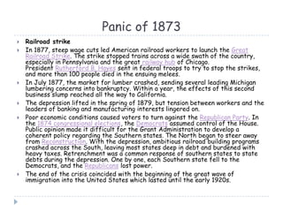 Panic of 1873
 Railroad strike
 In 1877, steep wage cuts led American railroad workers to launch the Great
Railroad Strike. The strike stopped trains across a wide swath of the country,
especially in Pennsylvania and the great railway hub of Chicago.
President Rutherford B. Hayes sent in federal troops to try to stop the strikes,
and more than 100 people died in the ensuing melees.
 In July 1877, the market for lumber crashed, sending several leading Michigan
lumbering concerns into bankruptcy. Within a year, the effects of this second
business slump reached all the way to California.
 The depression lifted in the spring of 1879, but tension between workers and the
leaders of banking and manufacturing interests lingered on.
 Poor economic conditions caused voters to turn against the Republican Party. In
the 1874 congressional elections, the Democrats assumed control of the House.
Public opinion made it difficult for the Grant Administration to develop a
coherent policy regarding the Southern states. The North began to steer away
from Reconstruction. With the depression, ambitious railroad building programs
crashed across the South, leaving most states deep in debt and burdened with
heavy taxes. Retrenchment was a common response of southern states to state
debts during the depression. One by one, each Southern state fell to the
Democrats, and the Republicans lost power.
 The end of the crisis coincided with the beginning of the great wave of
immigration into the United States which lasted until the early 1920s.
 
