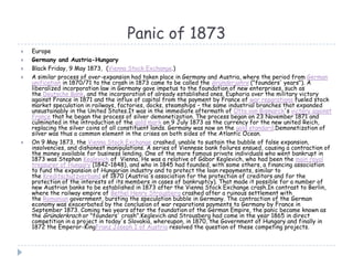 Panic of 1873
 Europe
 Germany and Austria-Hungary
 Black Friday, 9 May 1873, (Vienna Stock Exchange.)
 A similar process of over-expansion had taken place in Germany and Austria, where the period from German
unification in 1870/71 to the crash in 1873 came to be called the Gründerjahre ("founders' years"). A
liberalized incorporation law in Germany gave impetus to the foundation of new enterprises, such as
the Deutsche Bank, and the incorporation of already established ones. Euphoria over the military victory
against France in 1871 and the influx of capital from the payment by France of war reparations fueled stock
market speculation in railways, factories, docks, steamships – the same industrial branches that expanded
unsustainably in the United States.It was in the immediate aftermath of Otto von Bismarck's victory against
France that he began the process of silver demonetization. The process began on 23 November 1871 and
culminated in the introduction of the gold mark on 9 July 1873 as the currency for the new united Reich,
replacing the silver coins of all constituent lands. Germany was now on the gold standard.Demonetization of
silver was thus a common element in the crises on both sides of the Atlantic Ocean.
 On 9 May 1873, the Vienna Stock Exchange crashed, unable to sustain the bubble of false expansion,
insolvencies, and dishonest manipulations. A series of Viennese bank failures ensued, causing a contraction of
the money available for business lending. One of the more famous private individuals who went bankrupt in
1873 was Stephan Keglevich of Vienna. He was a relative of Gábor Keglevich, who had been the main royal
treasurer of Hungary (1842–1848), and who in 1845 had founded, with some others, a financing association
to fund the expansion of Hungarian industry and to protect the loan repayments, similar to
the Kreditschutzverband of 1870 (Austria's association for the protection of creditors and for the
protection of the interests of its members in cases of bankruptcy). That made it possible for a number of
new Austrian banks to be established in 1873 after the Vienna Stock Exchange crash.In contrast to Berlin,
where the railway empire of Bethel Henry Strousberg crashed after a ruinous settlement with
the Romanian government, bursting the speculation bubble in Germany. The contraction of the German
economy was exacerbated by the conclusion of war reparations payments to Germany by France in
September 1873. Coming two years after the foundation of the German Empire, the panic became known as
the Gründerkrach or "founders' crash".Keglevich and Strousberg had come in the year 1865 in direct
competition in a project in today's Slovakia, whereupon, in 1870, the Government of Hungary and finally in
1872 the Emperor-KingFranz Joseph I of Austria resolved the question of these competing projects.
 