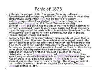 Panic of 1873
 Although the collapse of the foreign loan financing had been
foreshadowed, the anticipatory events of that year were in themselves
comparatively unimportant. Buda the old capital of Hungary
and Óbuda were officially united with Pest,thus creating the new
metropolis of Budapest in 1873. The difference in stability
between Vienna and Berlin had the effect that the French indemnity to
Germany overflowed thence to Austria and Russia, but these indemnity
payments aggravated the crisis in Austria, which had been benefited by
the accumulation of capital not only in Germany, but also in England,
Holland, Belgium, France and Russia.
 Recovery from the crash occurred much more quickly in Europe than in
the United States. Moreover, German businesses managed to avoid the
sort of deep wage cuts that embittered American labor relations at the
time.There was an anti-Semitic component to the economic recovery in
Germany and Austria as small investors blamed the Jews for their losses
in the crash.False expansions have been reconsidered. Monetary
distribution issues are first and foremost a question of income
distribution between labour economics and capital (economics). Soon
more luxury hotels and villas were built in Opatija and a new railway line
was extended in 1873 from the Vienna-Trieste line to Rijeka, from
where it was possible to go by tram to Opatija. The strong increase of
port traffic generate a permanent request for expansion.The Suez
Canal was opened in 1869.
 