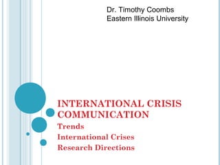 Dr. Timothy Coombs
            Eastern Illinois University




INTERNATIONAL CRISIS
COMMUNICATION
Trends
International Crises
Research Directions
 