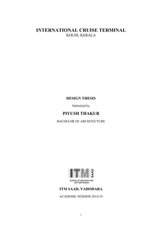 i
INTERNATIONAL CRUISE TERMINAL
KOCHI, KERALA
DESIGN THESIS
Submitted by
PIYUSH THAKUR
BACHELOR OF ARCHITECTURE
ITM SAAD, VADODARA
ACADEMIC SESSION 2014-19
 