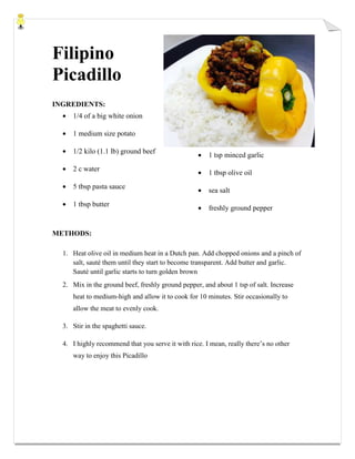 Filipino
Picadillo
INGREDIENTS:
1/4 of a big white onion
1 medium size potato
1/2 kilo (1.1 lb) ground beef
2 c water
5 tbsp pasta sauce
1 tbsp butter
1 tsp minced garlic
1 tbsp olive oil
sea salt
freshly ground pepper
METHODS:
1. Heat olive oil in medium heat in a Dutch pan. Add chopped onions and a pinch of
salt, sauté them until they start to become transparent. Add butter and garlic.
Sauté until garlic starts to turn golden brown
2. Mix in the ground beef, freshly ground pepper, and about 1 tsp of salt. Increase
heat to medium-high and allow it to cook for 10 minutes. Stir occasionally to
allow the meat to evenly cook.
3. Stir in the spaghetti sauce.
4. I highly recommend that you serve it with rice. I mean, really there’s no other
way to enjoy this Picadillo
 