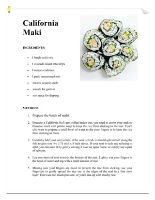 California
Maki
INGREDIENTS:
1 batch sushi rice
1 avocado sliced into strips
9 ounces crabmeat
1 pack unseasoned nori
toasted sesame seeds
wasabi for garnish
soy sauce for dipping
METHODS:
1. Prepare the batch of sushi
2. Because a California Roll gets rolled inside out, you need to cover your makisu
(bamboo mat) with plastic wrap to keep the rice from sticking to the mat. You'll
also want to prepare a small bowl of water to dip your fingers in to keep the rice
from sticking to them.
3. Carefully fold your nori in half, if the nori is fresh, it should split in half along the
fold to give you two 3.75 inch x 8 inch pieces. If your nori is stale and refusing to
split, you can toast it by gently waving it over an open flame, or simply use a pair
of scissors.
4. Lay one sheet of nori towards the bottom of the mat. Lightly wet your fingers in
the bowl of water and top with a small amount of rice.
5. Making sure your fingers are moist to prevent the rice from sticking, use your
fingertips to gently spread the rice out to the edges of the nori in a thin even
layer. Don't use too much pressure, or you'll end up with mushy rice.
 